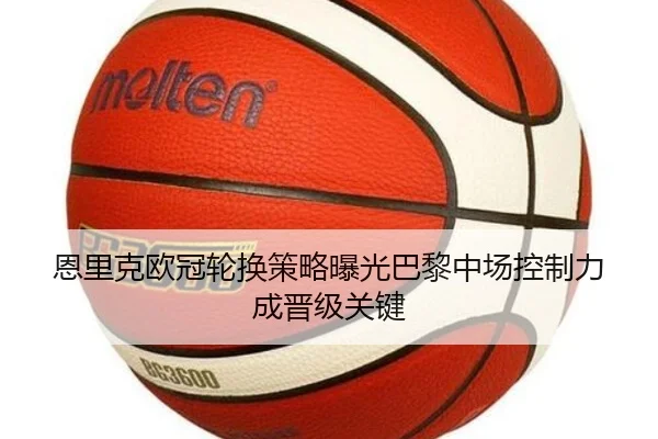 恩里克欧冠轮换策略曝光巴黎中场控制力成晋级关键